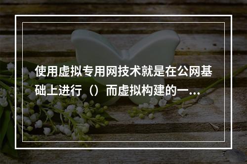 使用虚拟专用网技术就是在公网基础上进行（）而虚拟构建的一种特