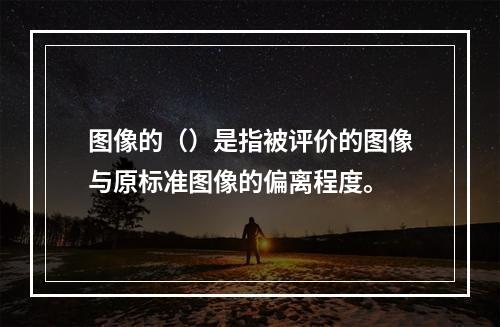 图像的（）是指被评价的图像与原标准图像的偏离程度。