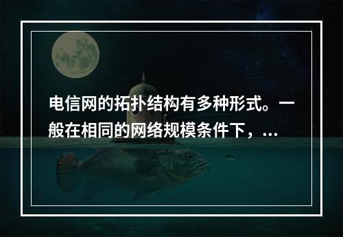 电信网的拓扑结构有多种形式。一般在相同的网络规模条件下，采用