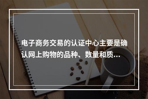 电子商务交易的认证中心主要是确认网上购物的品种、数量和质量，