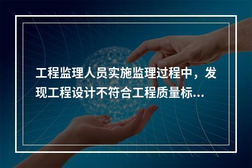 工程监理人员实施监理过程中，发现工程设计不符合工程质量标准或