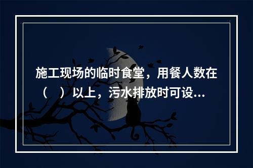 施工现场的临时食堂，用餐人数在（　）以上，污水排放时可设置简