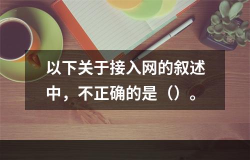 以下关于接入网的叙述中，不正确的是（）。