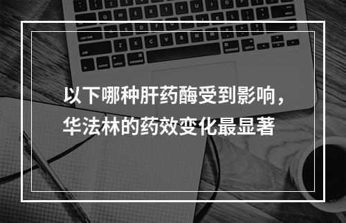 以下哪种肝药酶受到影响，华法林的药效变化最显著