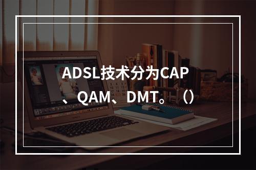 ADSL技术分为CAP、QAM、DMT。（）