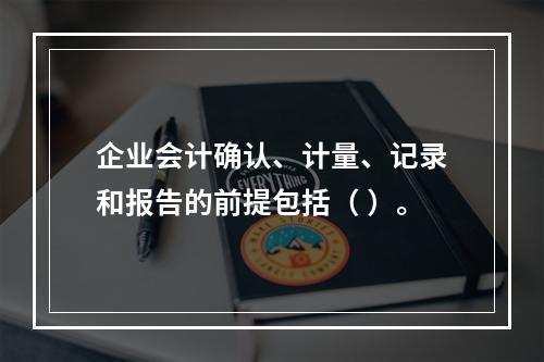 企业会计确认、计量、记录和报告的前提包括（ ）。