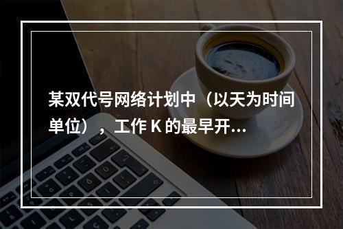 某双代号网络计划中（以天为时间单位），工作 K 的最早开始时