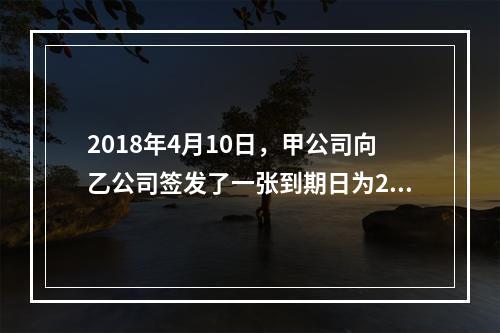 2018年4月10日，甲公司向乙公司签发了一张到期日为201