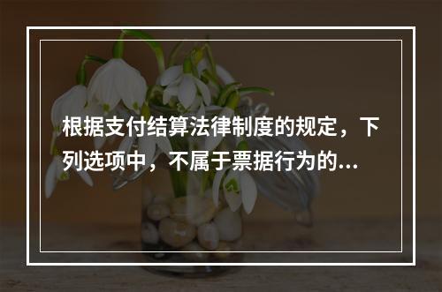 根据支付结算法律制度的规定，下列选项中，不属于票据行为的是（