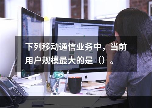 下列移动通信业务中，当前用户规模最大的是（）。