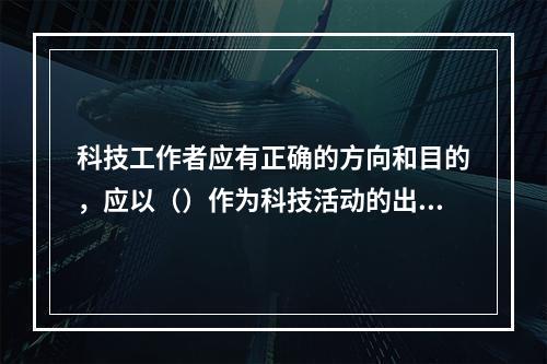 科技工作者应有正确的方向和目的，应以（）作为科技活动的出发点