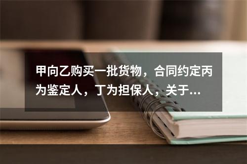 甲向乙购买一批货物，合同约定丙为鉴定人，丁为担保人，关于该合