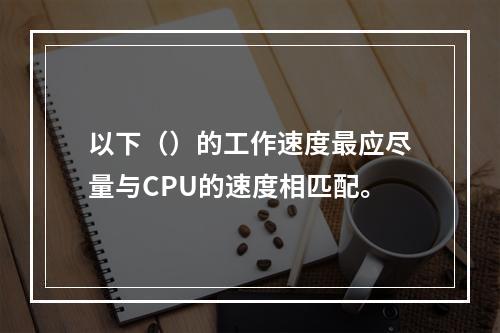 以下（）的工作速度最应尽量与CPU的速度相匹配。