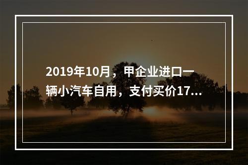 2019年10月，甲企业进口一辆小汽车自用，支付买价17万元