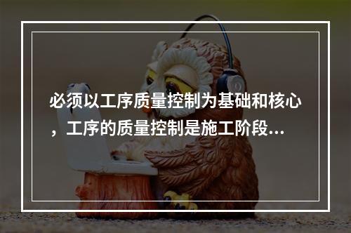 必须以工序质量控制为基础和核心，工序的质量控制是施工阶段质量