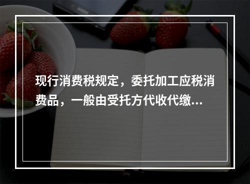 现行消费税规定，委托加工应税消费品，一般由受托方代收代缴消费