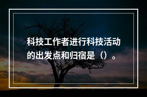 科技工作者进行科技活动的出发点和归宿是（）。