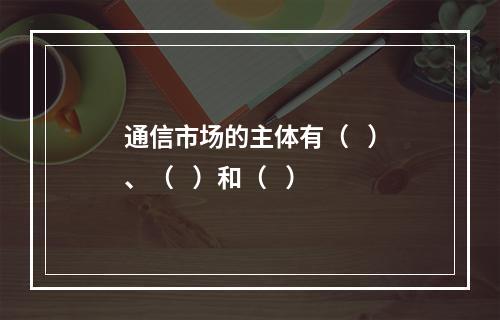 通信市场的主体有（   ）、（   ）和（   ）