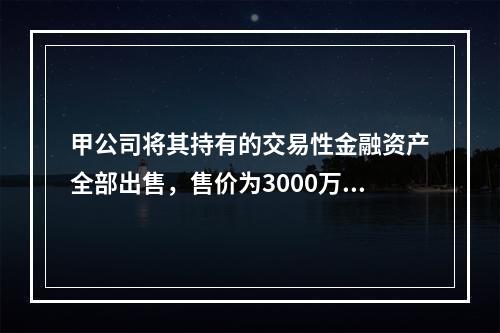 甲公司将其持有的交易性金融资产全部出售，售价为3000万元；