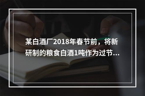 某白酒厂2018年春节前，将新研制的粮食白酒1吨作为过节福利