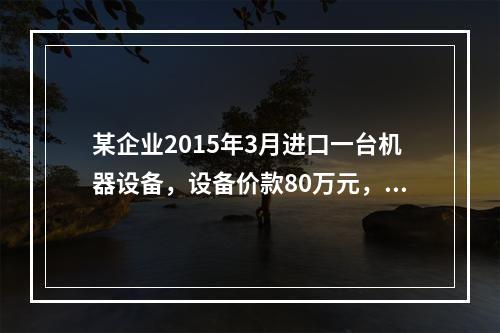 某企业2015年3月进口一台机器设备，设备价款80万元，支付