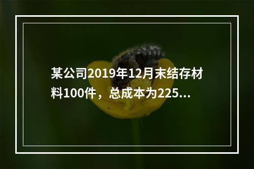 某公司2019年12月末结存材料100件，总成本为225万元