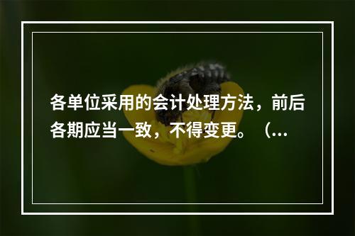 各单位采用的会计处理方法，前后各期应当一致，不得变更。（　　