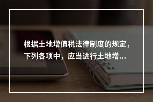 根据土地增值税法律制度的规定，下列各项中，应当进行土地增值税