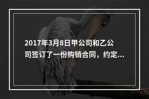 2017年3月8日甲公司和乙公司签订了一份购销合同，约定甲公