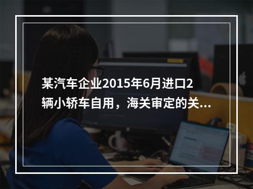 某汽车企业2015年6月进口2辆小轿车自用，海关审定的关税完