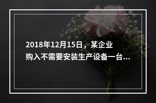 2018年12月15日，某企业购入不需要安装生产设备一台，原