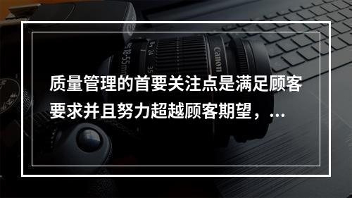 质量管理的首要关注点是满足顾客要求并且努力超越顾客期望，这体