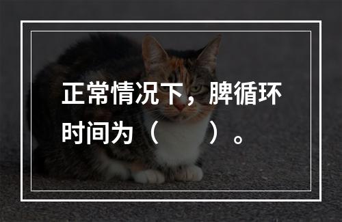 正常情况下，脾循环时间为（　　）。