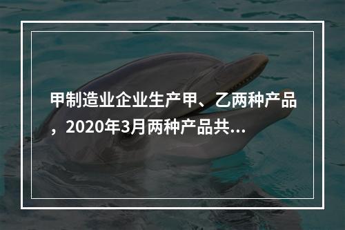 甲制造业企业生产甲、乙两种产品，2020年3月两种产品共同耗