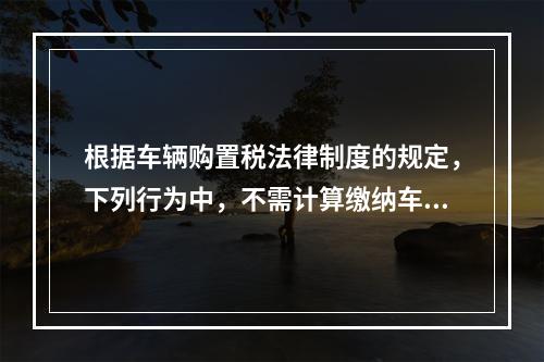 根据车辆购置税法律制度的规定，下列行为中，不需计算缴纳车辆购