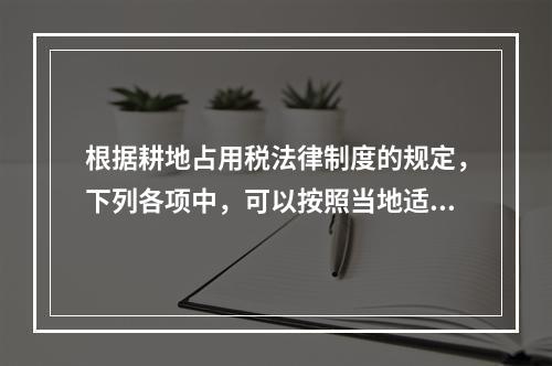 根据耕地占用税法律制度的规定，下列各项中，可以按照当地适用税