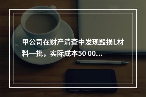 甲公司在财产清查中发现毁损L材料一批，实际成本50 000元