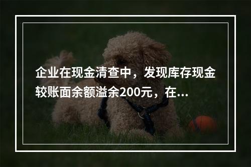 企业在现金清查中，发现库存现金较账面余额溢余200元，在未经