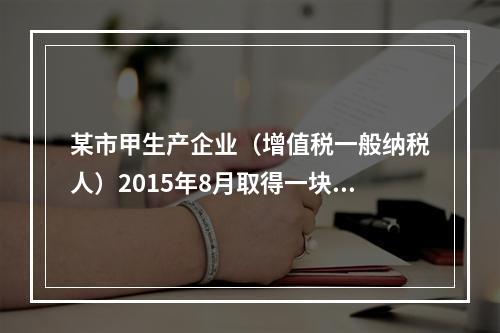 某市甲生产企业（增值税一般纳税人）2015年8月取得一块土地