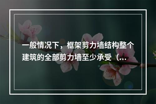 一般情况下，框架剪力墙结构整个建筑的全部剪力墙至少承受（ ）