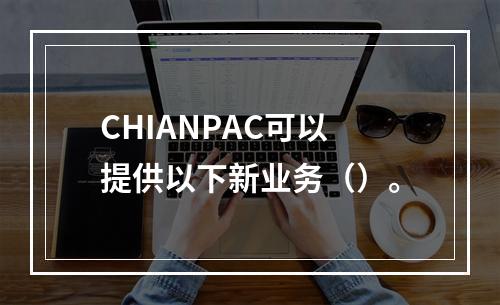 CHIANPAC可以提供以下新业务（）。