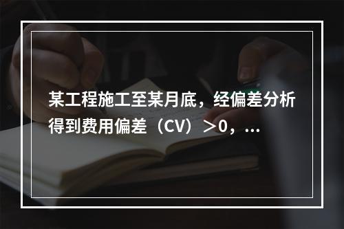 某工程施工至某月底，经偏差分析得到费用偏差（CV）＞0，进度