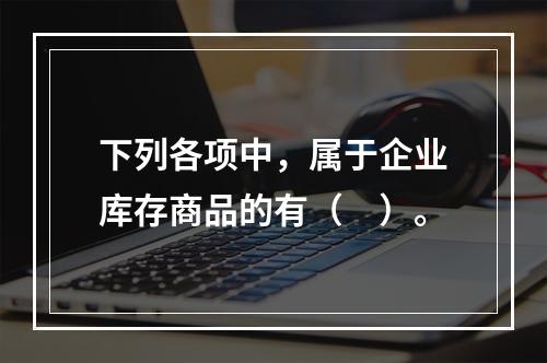 下列各项中，属于企业库存商品的有（　）。