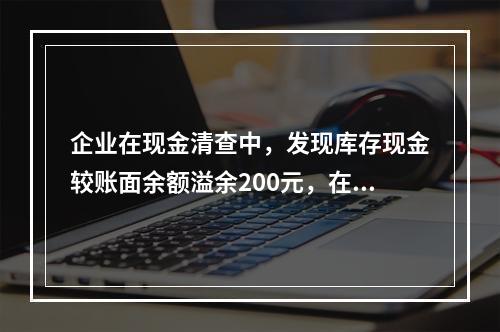 企业在现金清查中，发现库存现金较账面余额溢余200元，在未经