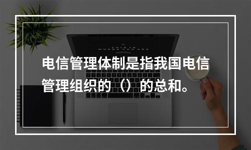 电信管理体制是指我国电信管理组织的（）的总和。