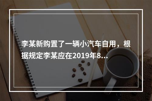 李某新购置了一辆小汽车自用，根据规定李某应在2019年8月2