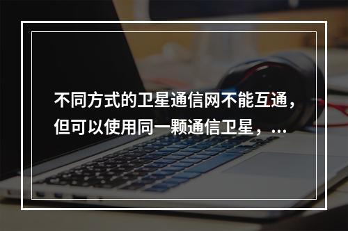 不同方式的卫星通信网不能互通，但可以使用同一颗通信卫星，甚至