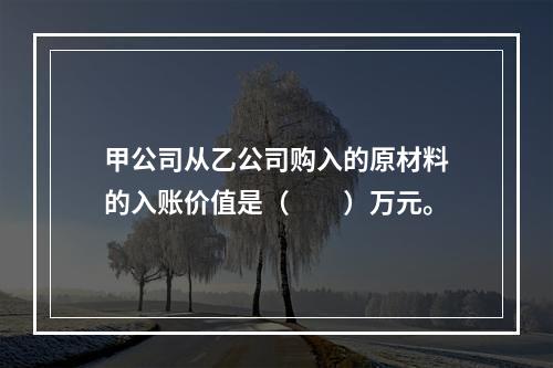 甲公司从乙公司购入的原材料的入账价值是（　　）万元。