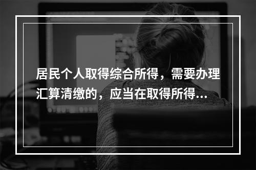 居民个人取得综合所得，需要办理汇算清缴的，应当在取得所得的一