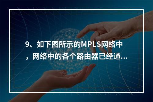 9、如下图所示的MPLS网络中，网络中的各个路由器已经通过L